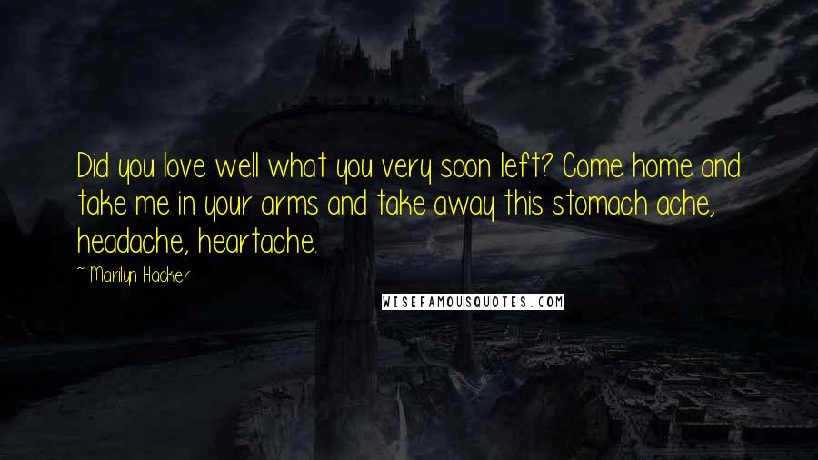 Marilyn Hacker Quotes: Did you love well what you very soon left? Come home and take me in your arms and take away this stomach ache, headache, heartache.