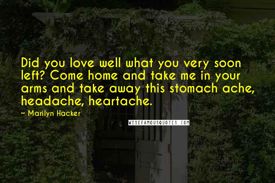 Marilyn Hacker Quotes: Did you love well what you very soon left? Come home and take me in your arms and take away this stomach ache, headache, heartache.