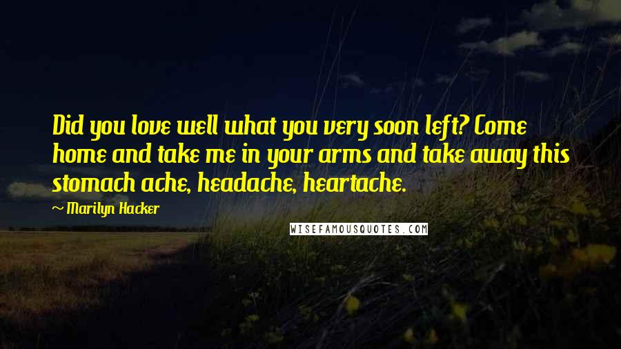 Marilyn Hacker Quotes: Did you love well what you very soon left? Come home and take me in your arms and take away this stomach ache, headache, heartache.