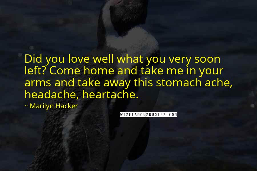 Marilyn Hacker Quotes: Did you love well what you very soon left? Come home and take me in your arms and take away this stomach ache, headache, heartache.