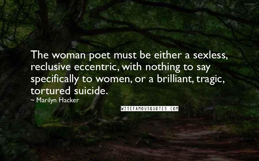 Marilyn Hacker Quotes: The woman poet must be either a sexless, reclusive eccentric, with nothing to say specifically to women, or a brilliant, tragic, tortured suicide.