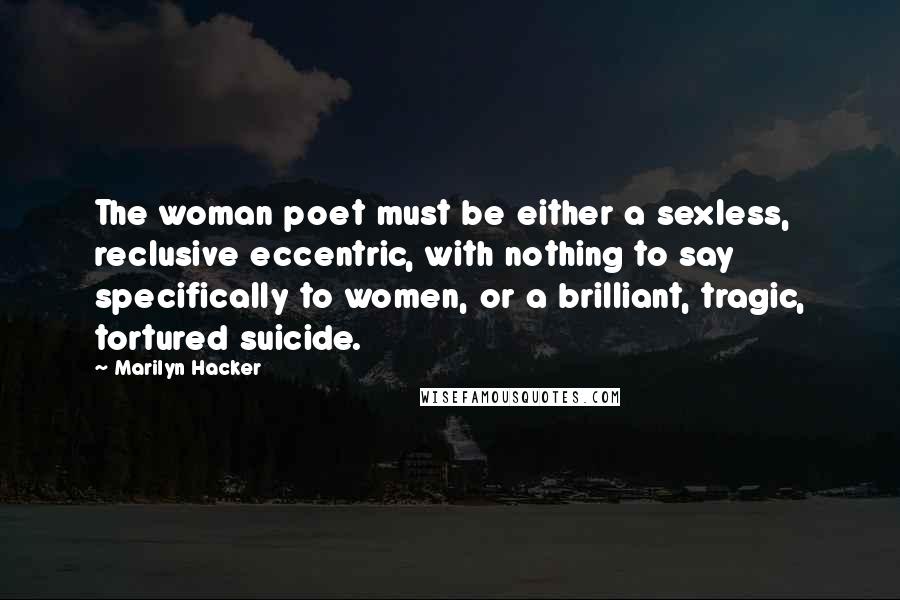 Marilyn Hacker Quotes: The woman poet must be either a sexless, reclusive eccentric, with nothing to say specifically to women, or a brilliant, tragic, tortured suicide.