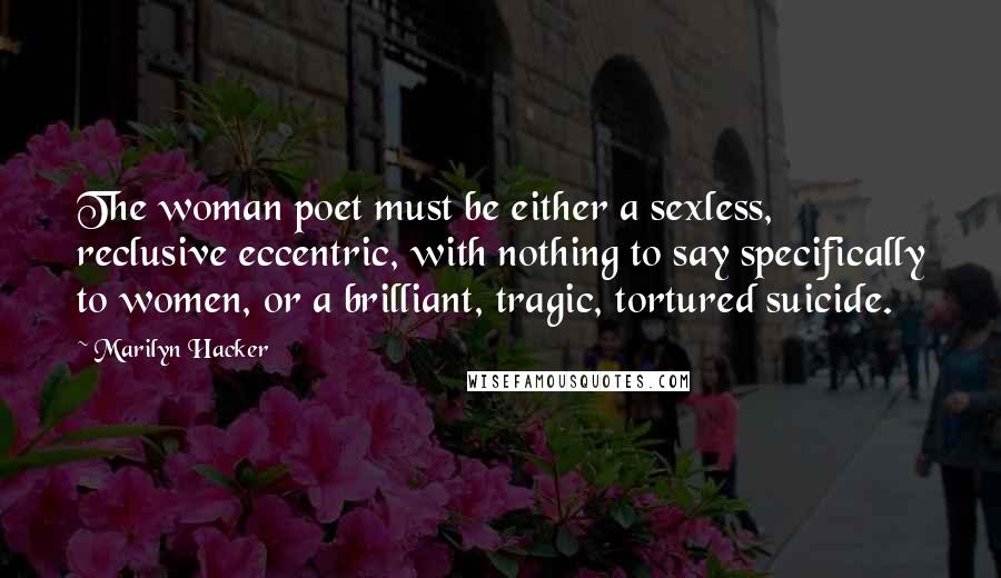 Marilyn Hacker Quotes: The woman poet must be either a sexless, reclusive eccentric, with nothing to say specifically to women, or a brilliant, tragic, tortured suicide.