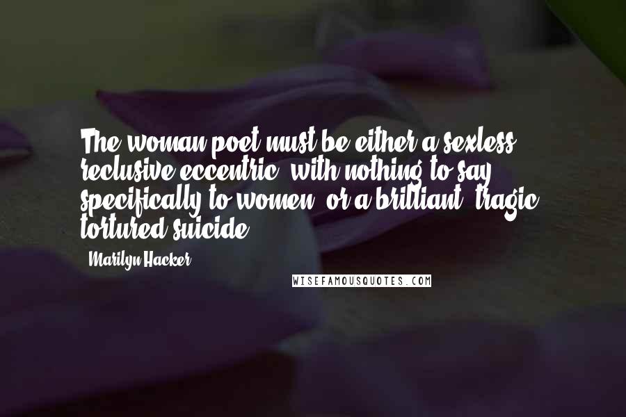 Marilyn Hacker Quotes: The woman poet must be either a sexless, reclusive eccentric, with nothing to say specifically to women, or a brilliant, tragic, tortured suicide.