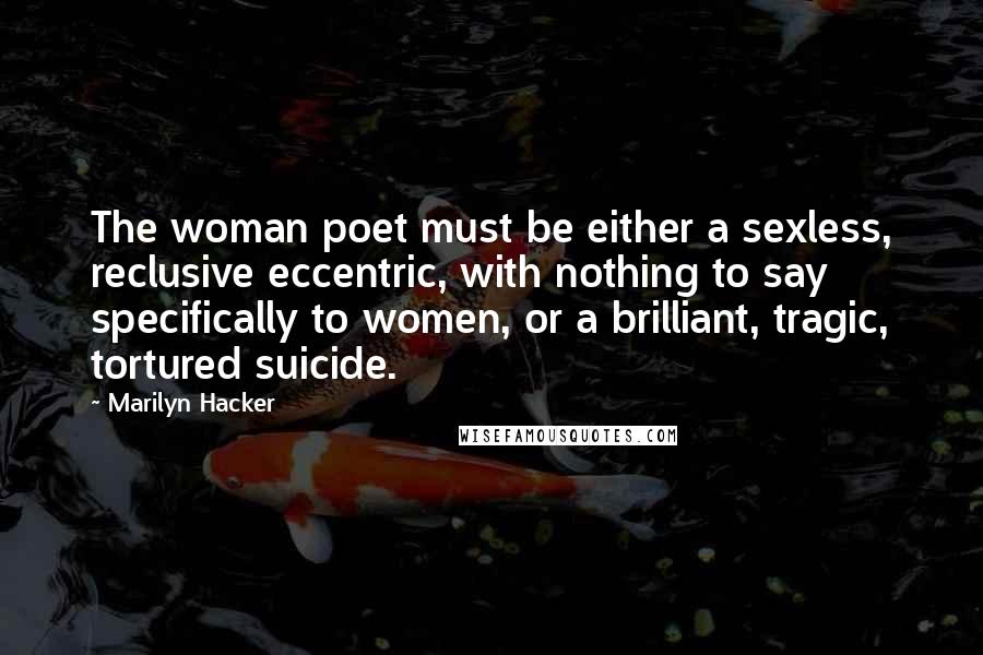 Marilyn Hacker Quotes: The woman poet must be either a sexless, reclusive eccentric, with nothing to say specifically to women, or a brilliant, tragic, tortured suicide.