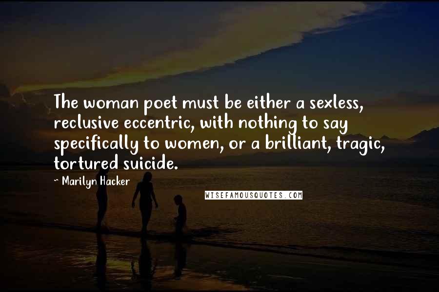 Marilyn Hacker Quotes: The woman poet must be either a sexless, reclusive eccentric, with nothing to say specifically to women, or a brilliant, tragic, tortured suicide.