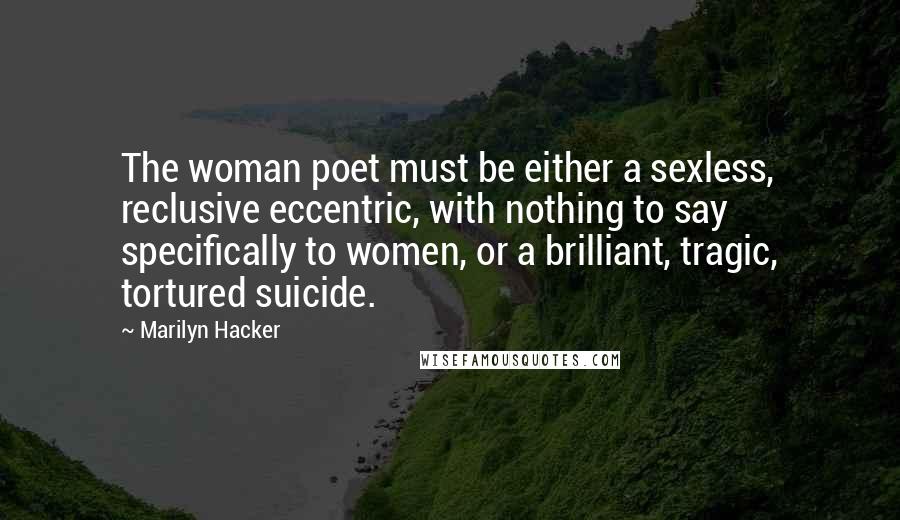 Marilyn Hacker Quotes: The woman poet must be either a sexless, reclusive eccentric, with nothing to say specifically to women, or a brilliant, tragic, tortured suicide.