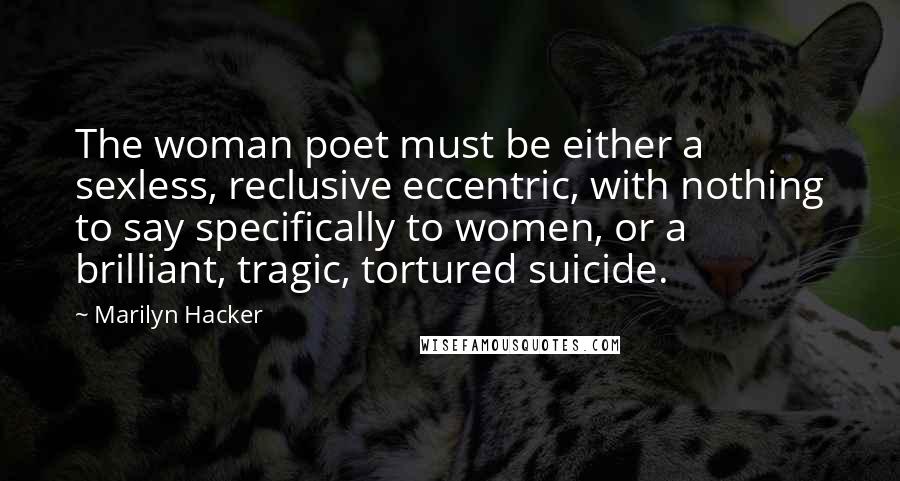 Marilyn Hacker Quotes: The woman poet must be either a sexless, reclusive eccentric, with nothing to say specifically to women, or a brilliant, tragic, tortured suicide.