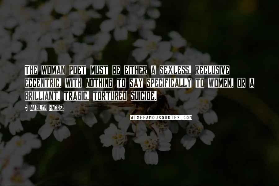 Marilyn Hacker Quotes: The woman poet must be either a sexless, reclusive eccentric, with nothing to say specifically to women, or a brilliant, tragic, tortured suicide.