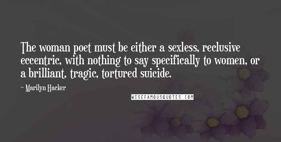 Marilyn Hacker Quotes: The woman poet must be either a sexless, reclusive eccentric, with nothing to say specifically to women, or a brilliant, tragic, tortured suicide.