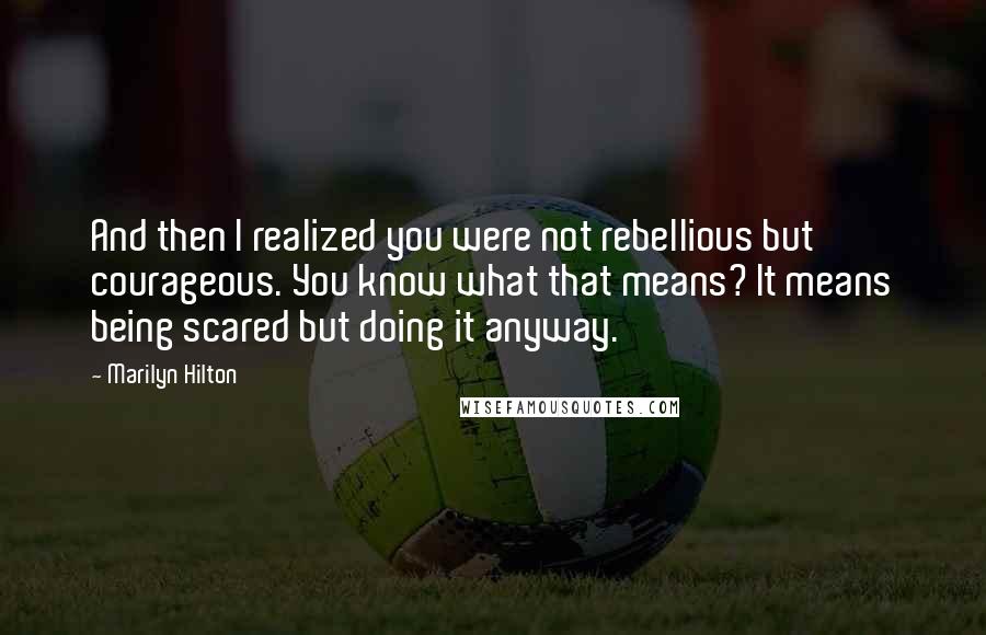 Marilyn Hilton Quotes: And then I realized you were not rebellious but courageous. You know what that means? It means being scared but doing it anyway.