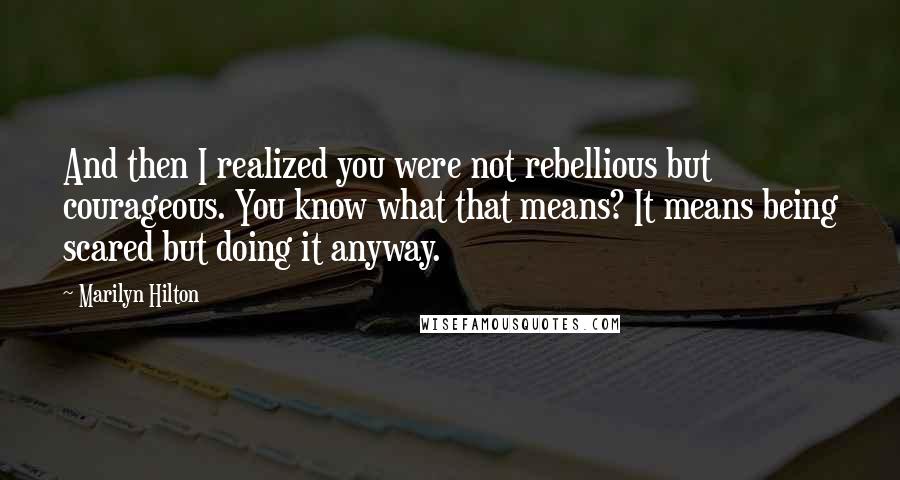 Marilyn Hilton Quotes: And then I realized you were not rebellious but courageous. You know what that means? It means being scared but doing it anyway.