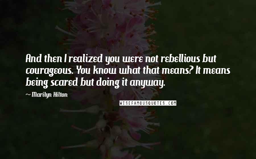 Marilyn Hilton Quotes: And then I realized you were not rebellious but courageous. You know what that means? It means being scared but doing it anyway.