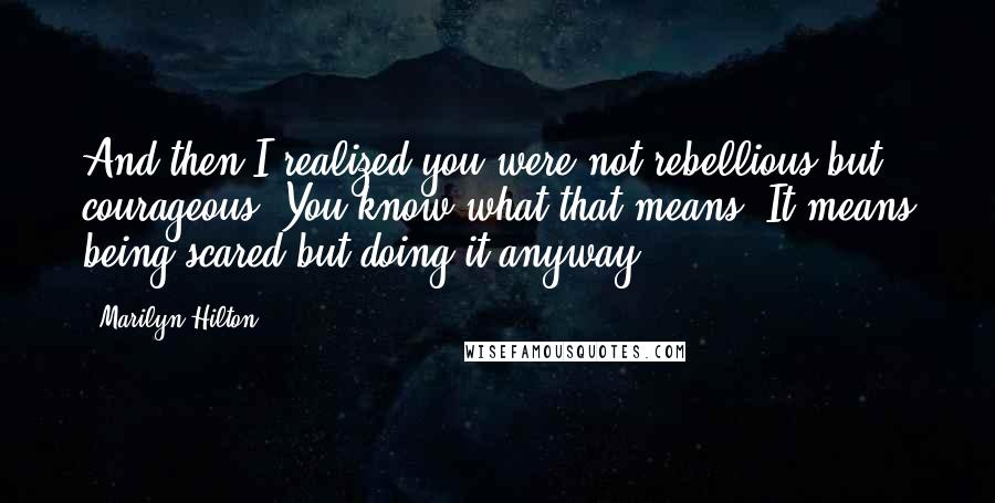 Marilyn Hilton Quotes: And then I realized you were not rebellious but courageous. You know what that means? It means being scared but doing it anyway.