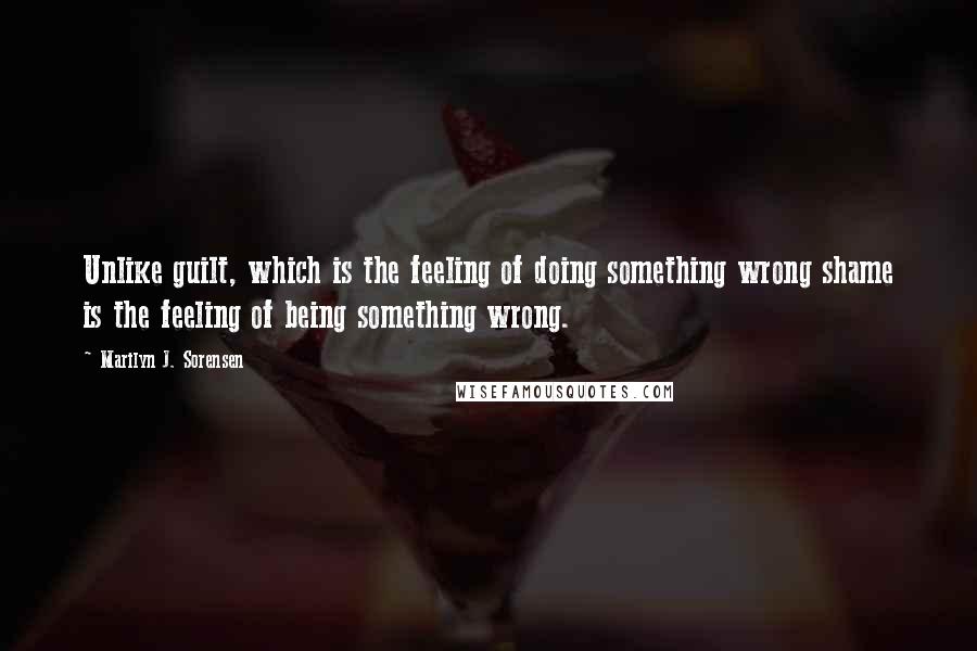 Marilyn J. Sorensen Quotes: Unlike guilt, which is the feeling of doing something wrong shame is the feeling of being something wrong.