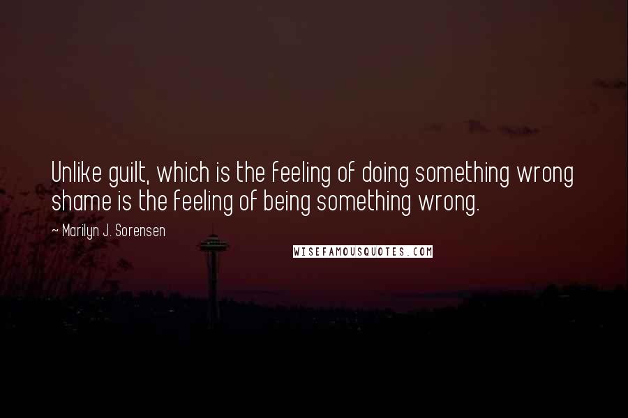 Marilyn J. Sorensen Quotes: Unlike guilt, which is the feeling of doing something wrong shame is the feeling of being something wrong.