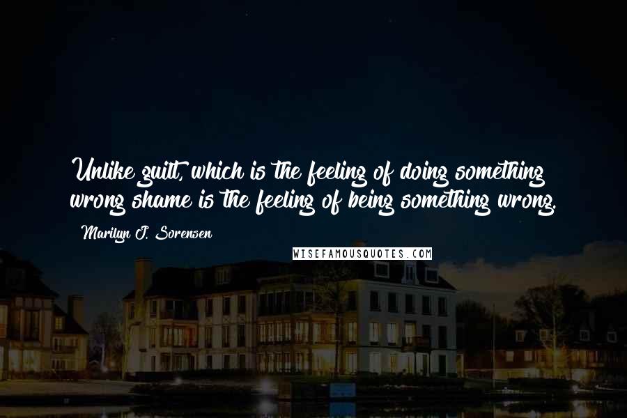 Marilyn J. Sorensen Quotes: Unlike guilt, which is the feeling of doing something wrong shame is the feeling of being something wrong.