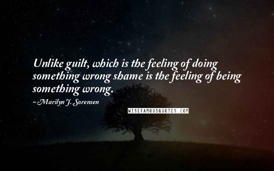Marilyn J. Sorensen Quotes: Unlike guilt, which is the feeling of doing something wrong shame is the feeling of being something wrong.