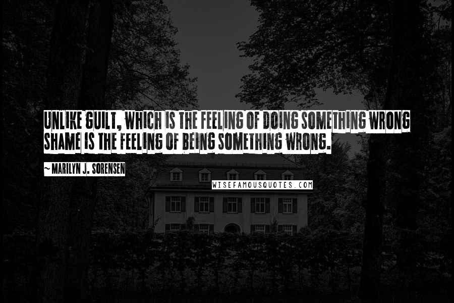 Marilyn J. Sorensen Quotes: Unlike guilt, which is the feeling of doing something wrong shame is the feeling of being something wrong.