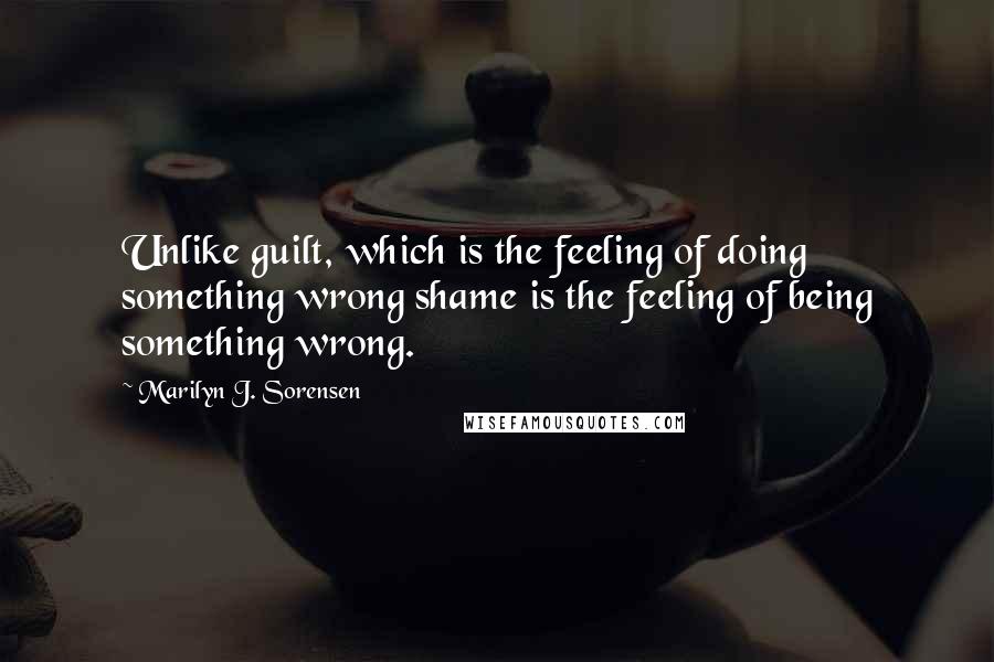 Marilyn J. Sorensen Quotes: Unlike guilt, which is the feeling of doing something wrong shame is the feeling of being something wrong.