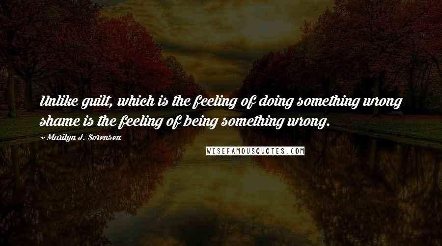 Marilyn J. Sorensen Quotes: Unlike guilt, which is the feeling of doing something wrong shame is the feeling of being something wrong.