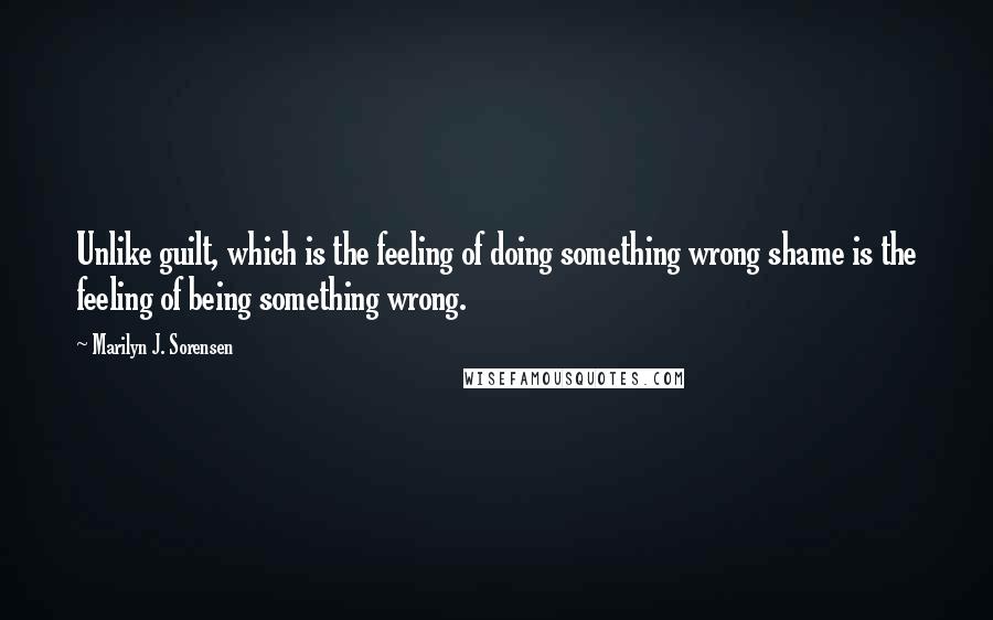 Marilyn J. Sorensen Quotes: Unlike guilt, which is the feeling of doing something wrong shame is the feeling of being something wrong.