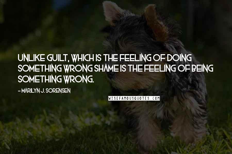 Marilyn J. Sorensen Quotes: Unlike guilt, which is the feeling of doing something wrong shame is the feeling of being something wrong.