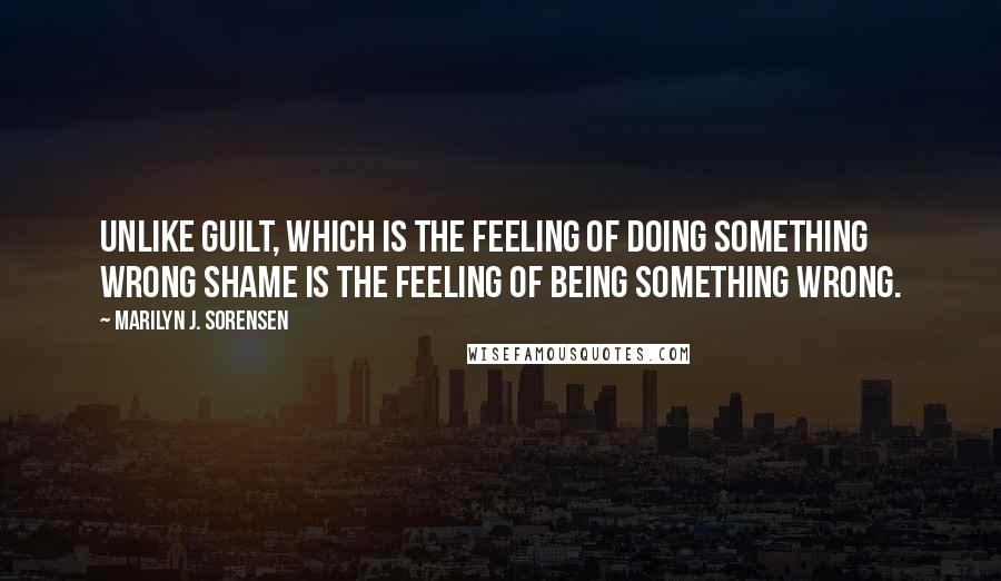 Marilyn J. Sorensen Quotes: Unlike guilt, which is the feeling of doing something wrong shame is the feeling of being something wrong.