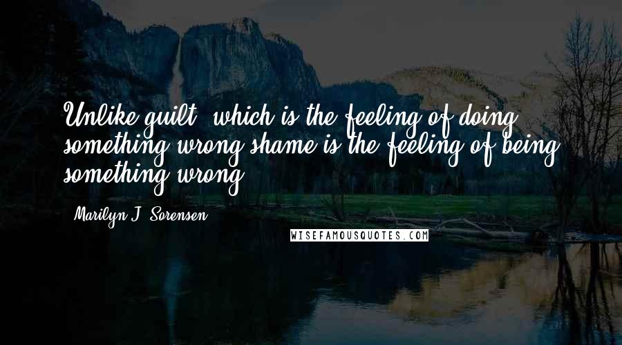 Marilyn J. Sorensen Quotes: Unlike guilt, which is the feeling of doing something wrong shame is the feeling of being something wrong.