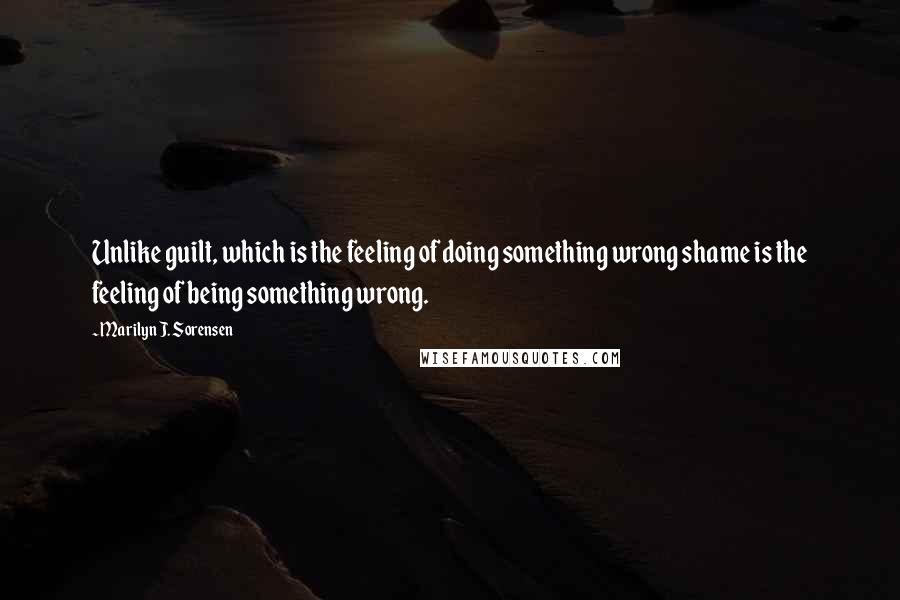 Marilyn J. Sorensen Quotes: Unlike guilt, which is the feeling of doing something wrong shame is the feeling of being something wrong.