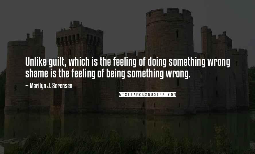 Marilyn J. Sorensen Quotes: Unlike guilt, which is the feeling of doing something wrong shame is the feeling of being something wrong.