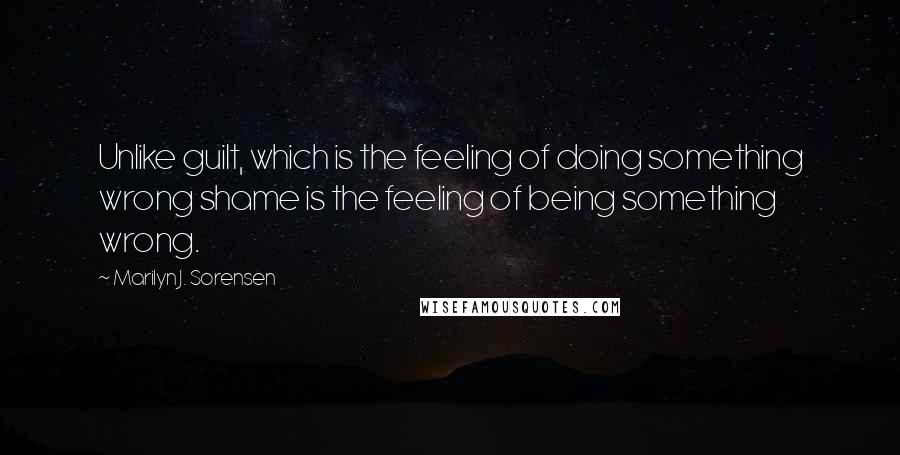 Marilyn J. Sorensen Quotes: Unlike guilt, which is the feeling of doing something wrong shame is the feeling of being something wrong.