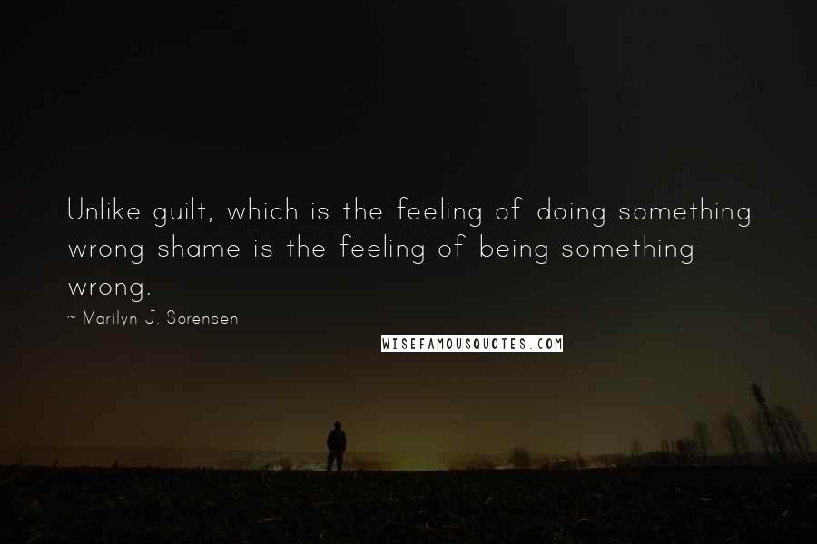 Marilyn J. Sorensen Quotes: Unlike guilt, which is the feeling of doing something wrong shame is the feeling of being something wrong.