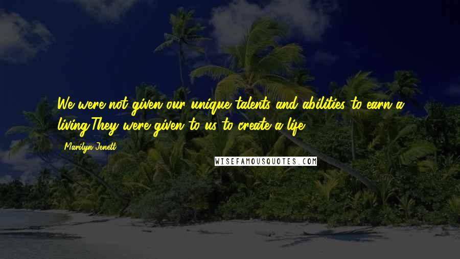 Marilyn Jenett Quotes: We were not given our unique talents and abilities to earn a living.They were given to us to create a life.