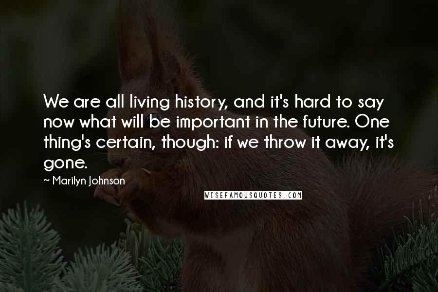 Marilyn Johnson Quotes: We are all living history, and it's hard to say now what will be important in the future. One thing's certain, though: if we throw it away, it's gone.
