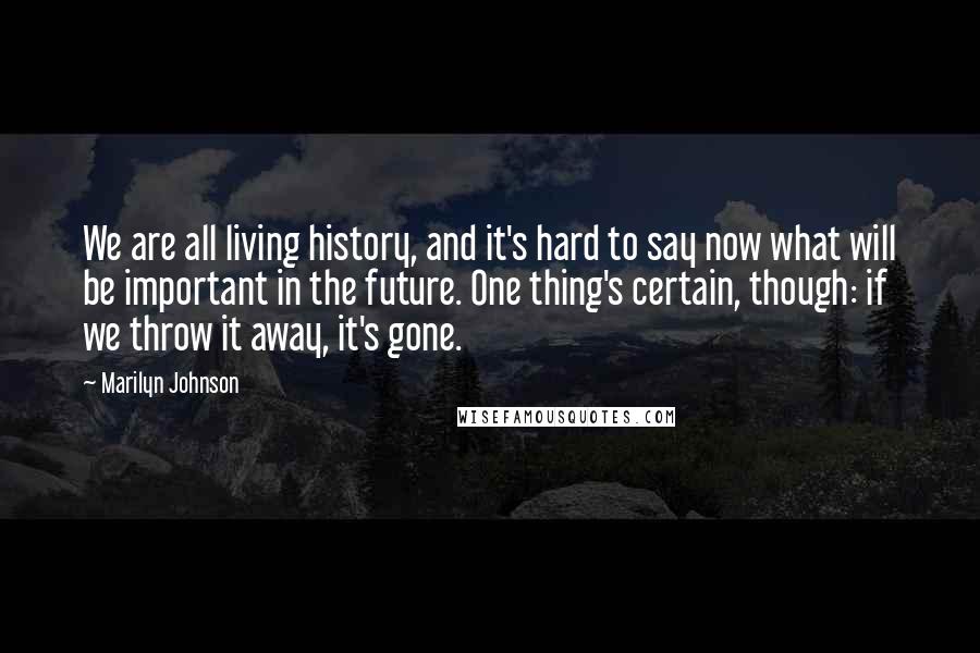 Marilyn Johnson Quotes: We are all living history, and it's hard to say now what will be important in the future. One thing's certain, though: if we throw it away, it's gone.