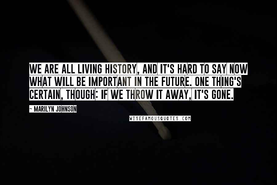 Marilyn Johnson Quotes: We are all living history, and it's hard to say now what will be important in the future. One thing's certain, though: if we throw it away, it's gone.