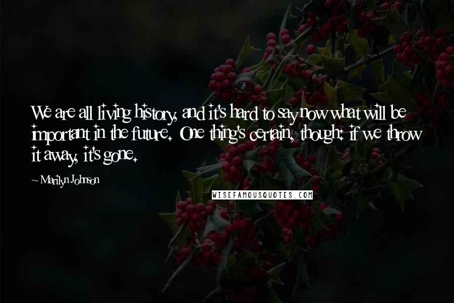 Marilyn Johnson Quotes: We are all living history, and it's hard to say now what will be important in the future. One thing's certain, though: if we throw it away, it's gone.