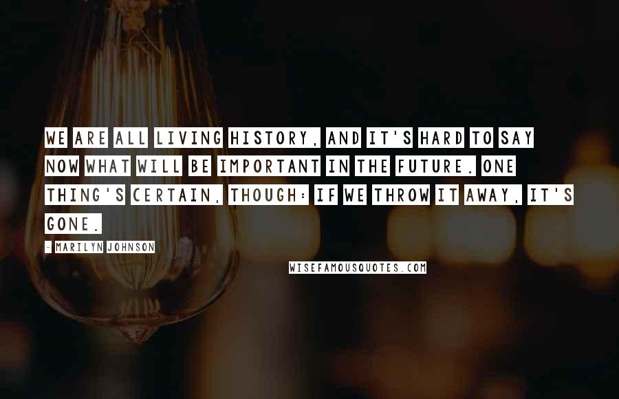 Marilyn Johnson Quotes: We are all living history, and it's hard to say now what will be important in the future. One thing's certain, though: if we throw it away, it's gone.