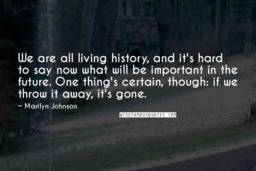 Marilyn Johnson Quotes: We are all living history, and it's hard to say now what will be important in the future. One thing's certain, though: if we throw it away, it's gone.