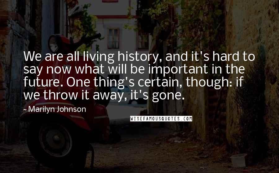 Marilyn Johnson Quotes: We are all living history, and it's hard to say now what will be important in the future. One thing's certain, though: if we throw it away, it's gone.