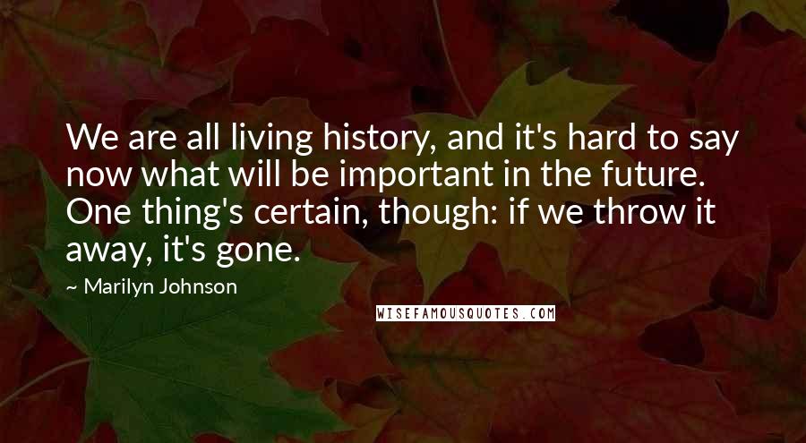 Marilyn Johnson Quotes: We are all living history, and it's hard to say now what will be important in the future. One thing's certain, though: if we throw it away, it's gone.