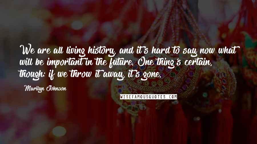 Marilyn Johnson Quotes: We are all living history, and it's hard to say now what will be important in the future. One thing's certain, though: if we throw it away, it's gone.