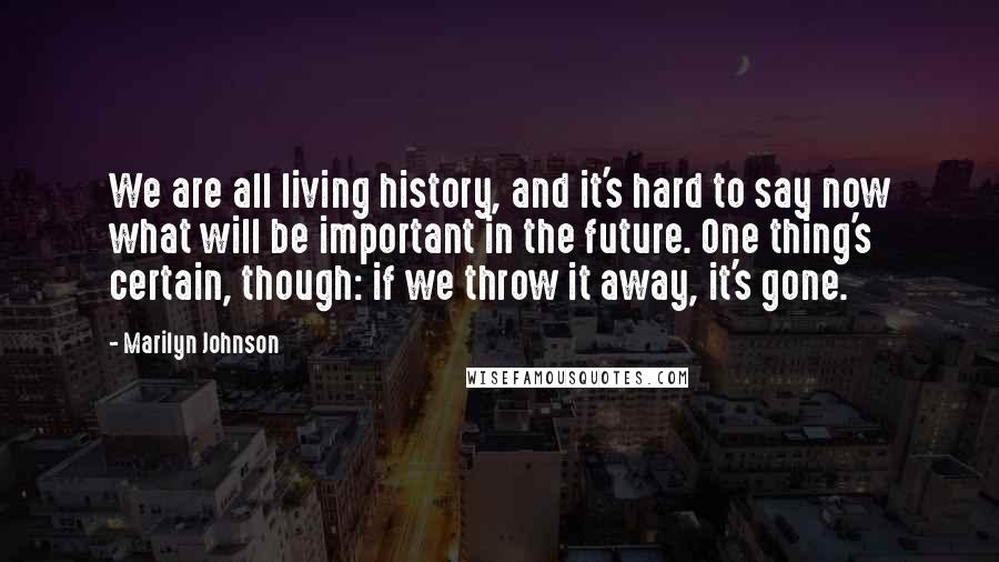Marilyn Johnson Quotes: We are all living history, and it's hard to say now what will be important in the future. One thing's certain, though: if we throw it away, it's gone.