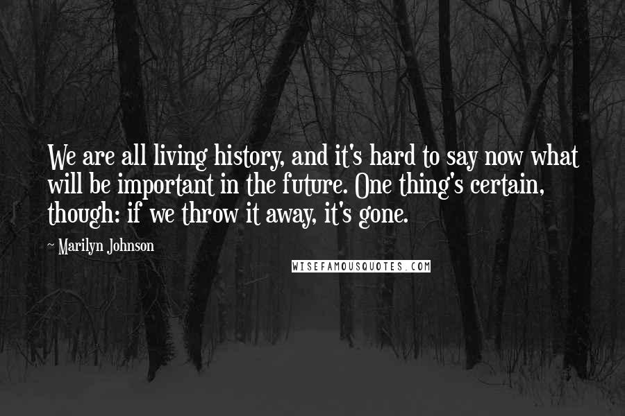 Marilyn Johnson Quotes: We are all living history, and it's hard to say now what will be important in the future. One thing's certain, though: if we throw it away, it's gone.