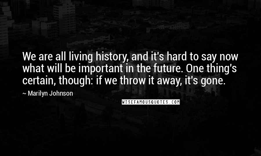 Marilyn Johnson Quotes: We are all living history, and it's hard to say now what will be important in the future. One thing's certain, though: if we throw it away, it's gone.