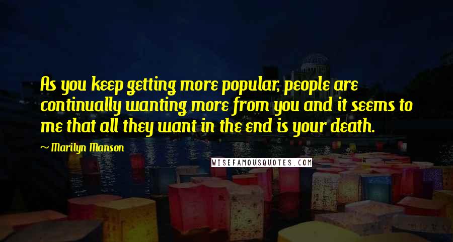Marilyn Manson Quotes: As you keep getting more popular, people are continually wanting more from you and it seems to me that all they want in the end is your death.