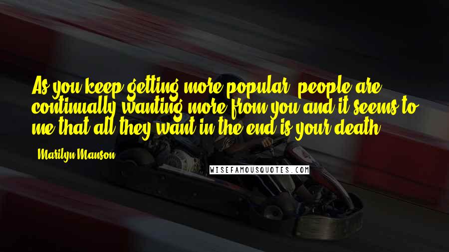 Marilyn Manson Quotes: As you keep getting more popular, people are continually wanting more from you and it seems to me that all they want in the end is your death.