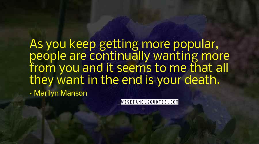 Marilyn Manson Quotes: As you keep getting more popular, people are continually wanting more from you and it seems to me that all they want in the end is your death.