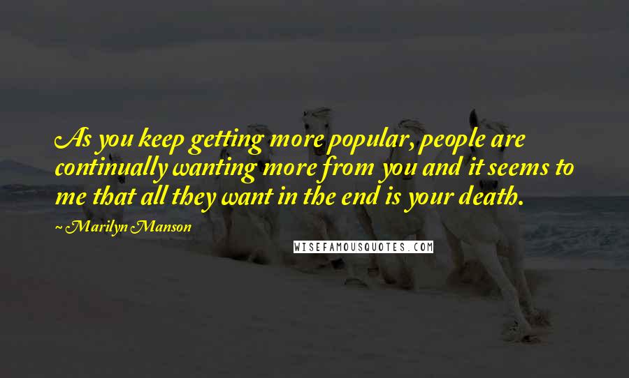 Marilyn Manson Quotes: As you keep getting more popular, people are continually wanting more from you and it seems to me that all they want in the end is your death.